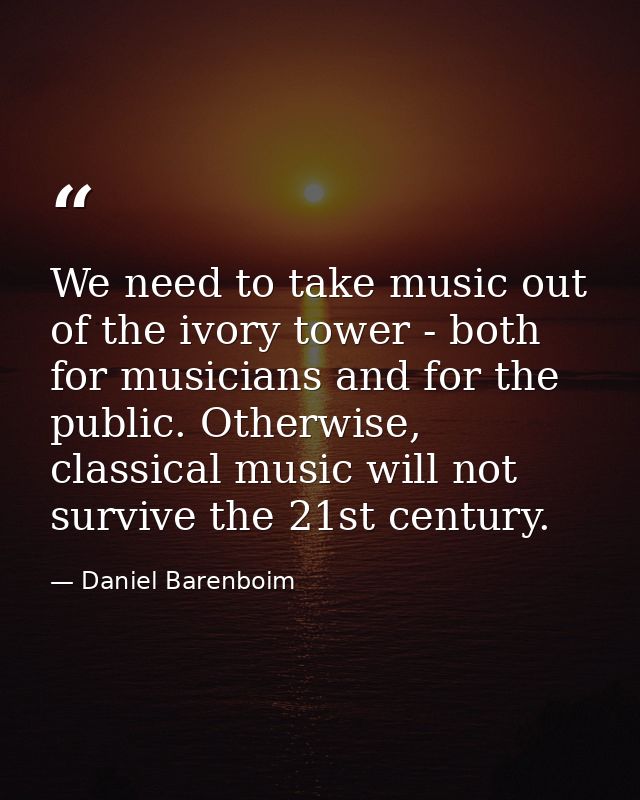 We need to take music out of the ivory tower - both for musicians and for the public. Otherwise, classical music will no — Daniel Barenboim