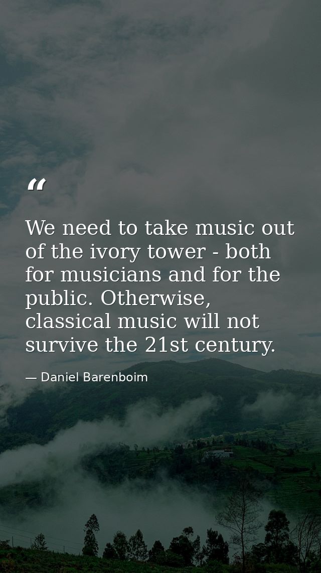We need to take music out of the ivory tower - both for musicians and for the public. Otherwise, classical music will no — Daniel Barenboim