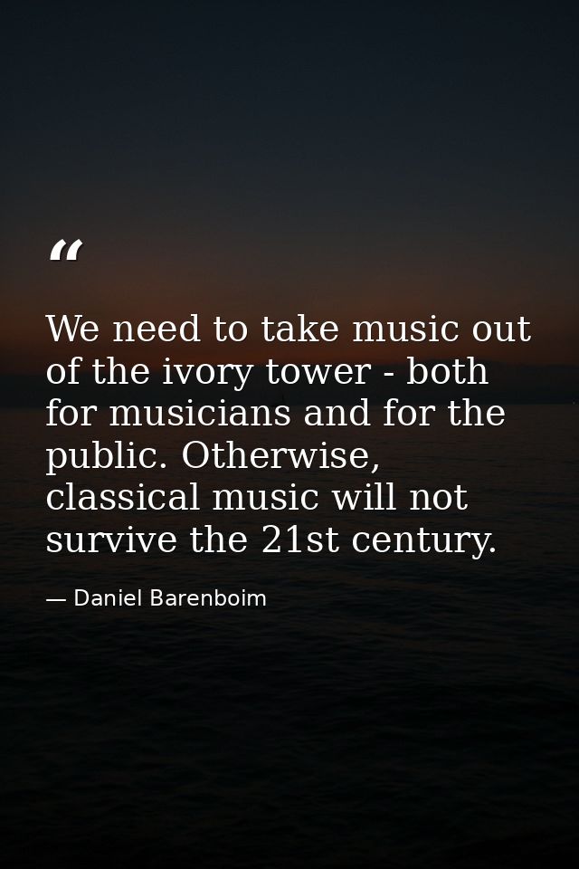 We need to take music out of the ivory tower - both for musicians and for the public. Otherwise, classical music will no — Daniel Barenboim