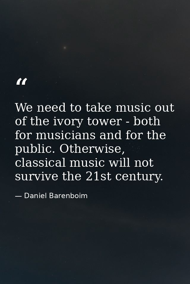 We need to take music out of the ivory tower - both for musicians and for the public. Otherwise, classical music will no — Daniel Barenboim