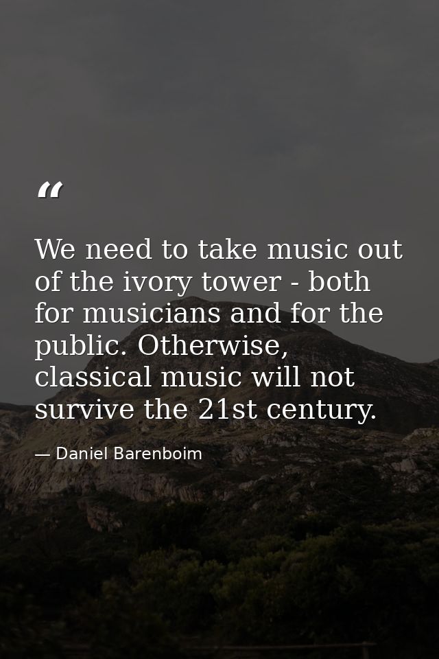 We need to take music out of the ivory tower - both for musicians and for the public. Otherwise, classical music will no — Daniel Barenboim