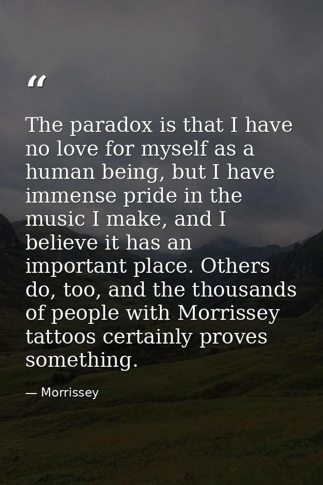 The paradox is that I have no love for myself as a human being, but I have immense pride in the music I make, and I beli — Morrissey