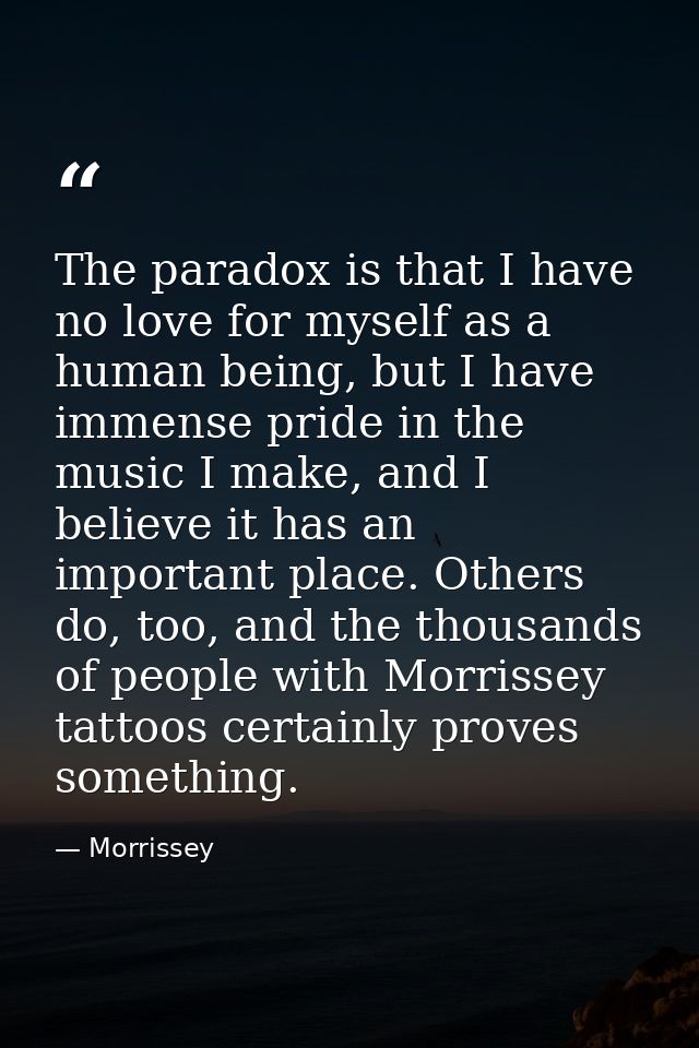 The paradox is that I have no love for myself as a human being, but I have immense pride in the music I make, and I beli — Morrissey