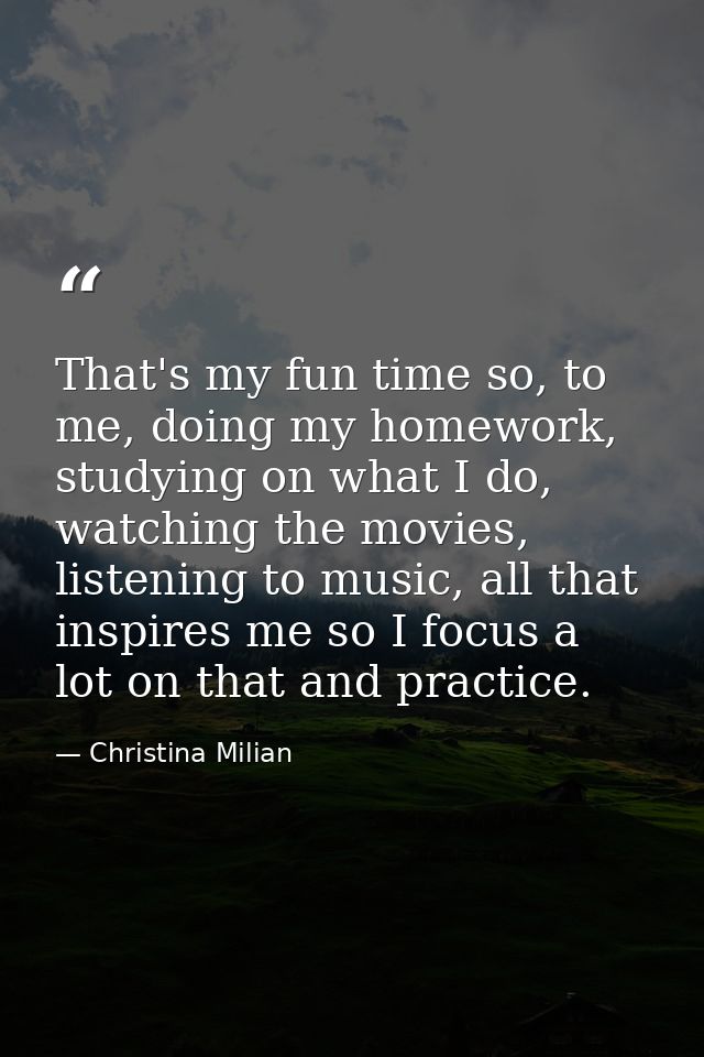 That's my fun time so, to me, doing my homework, studying on what I do, watching the movies, listening to music, all tha — Christina Milian