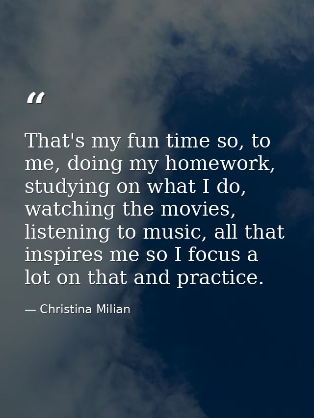 That's my fun time so, to me, doing my homework, studying on what I do, watching the movies, listening to music, all tha — Christina Milian