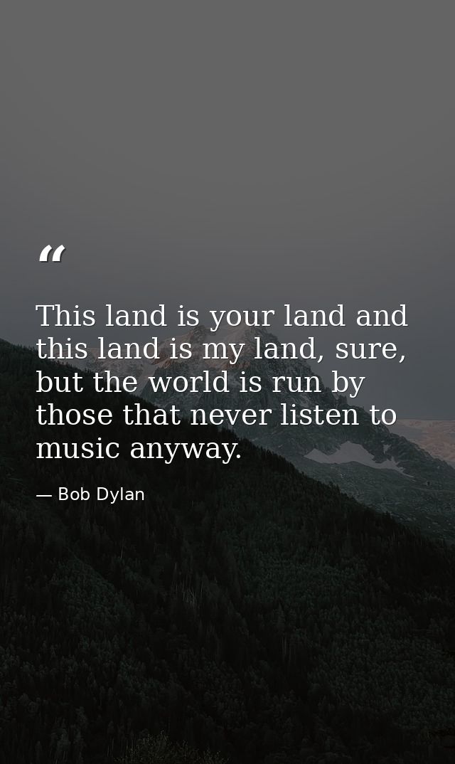 This land is your land and this land is my land, sure, but the world is run by those that never listen to music anyway. — Bob Dylan