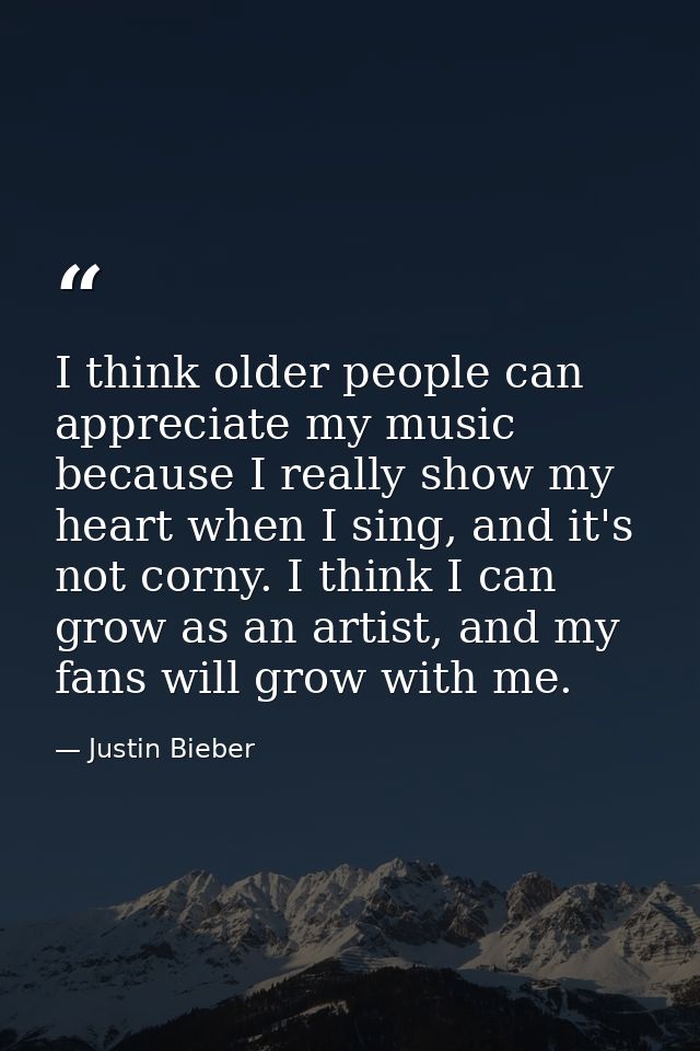 I think older people can appreciate my music because I really show my heart when I sing, and it's not corny. I think I c — Justin Bieber