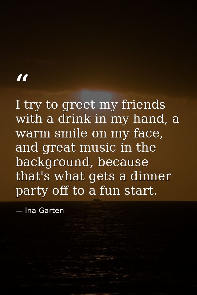 I try to greet my friends with a drink in my hand, a warm smile on my face, and great music in the background, because t — Ina Garten