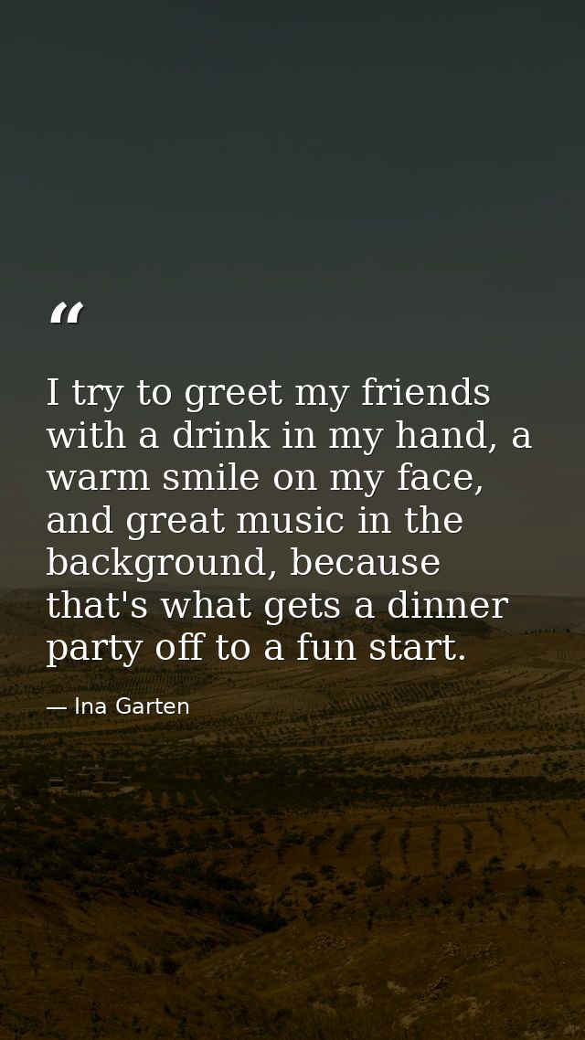 I try to greet my friends with a drink in my hand, a warm smile on my face, and great music in the background, because t — Ina Garten