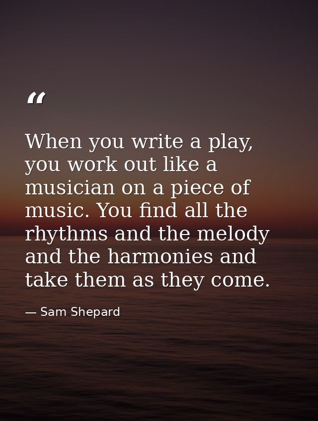When you write a play, you work out like a musician on a piece of music. You find all the rhythms and the melody and the — Sam Shepard