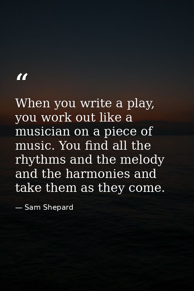 When you write a play, you work out like a musician on a piece of music. You find all the rhythms and the melody and the — Sam Shepard
