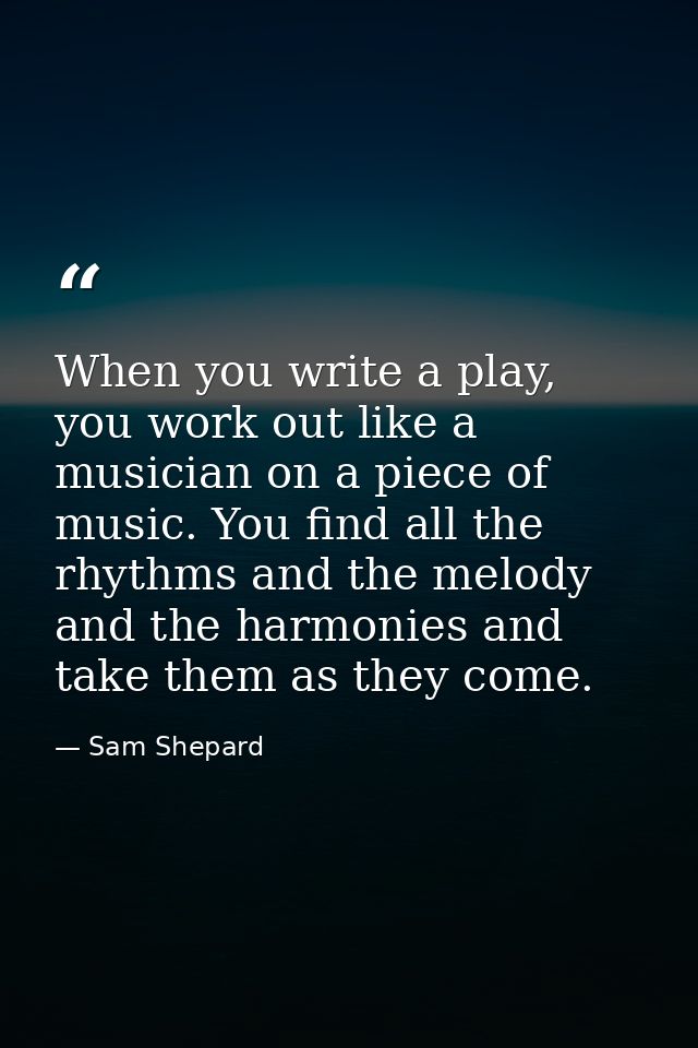 When you write a play, you work out like a musician on a piece of music. You find all the rhythms and the melody and the — Sam Shepard