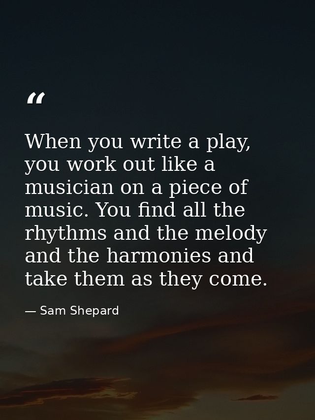 When you write a play, you work out like a musician on a piece of music. You find all the rhythms and the melody and the — Sam Shepard