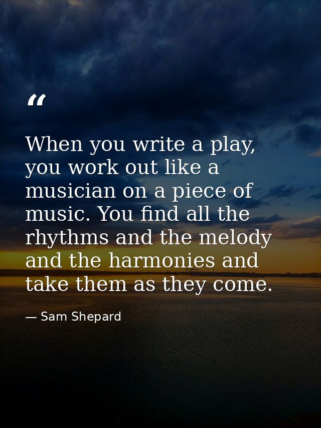When you write a play, you work out like a musician on a piece of music. You find all the rhythms and the melody and the — Sam Shepard