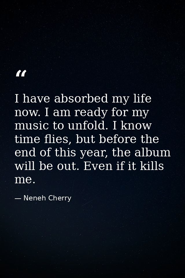 I have absorbed my life now. I am ready for my music to unfold. I know time flies, but before the end of this year, the  — Neneh Cherry