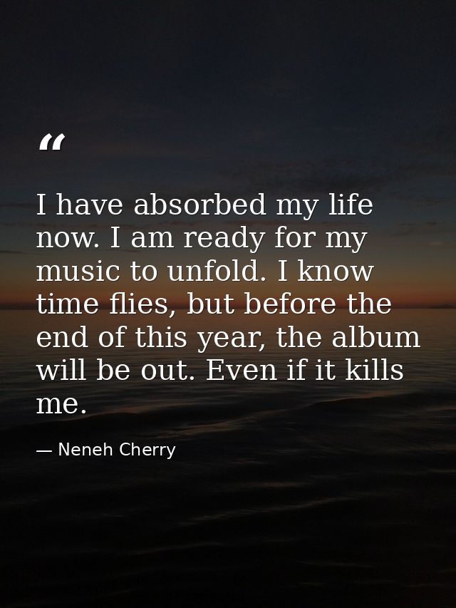 I have absorbed my life now. I am ready for my music to unfold. I know time flies, but before the end of this year, the  — Neneh Cherry