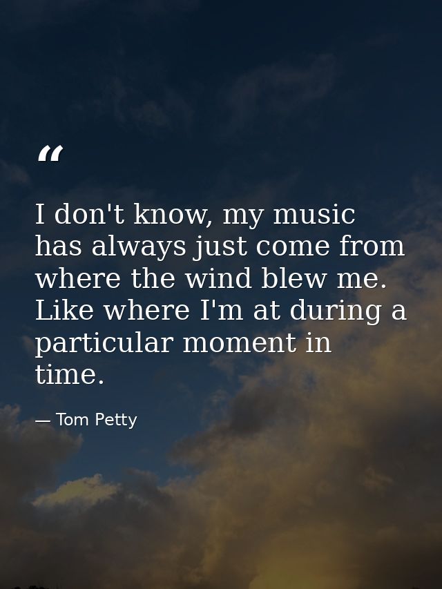 I don't know, my music has always just come from where the wind blew me. Like where I'm at during a particular moment in — Tom Petty