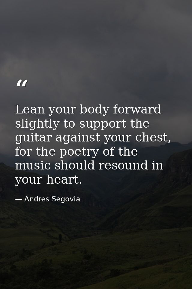 Lean your body forward slightly to support the guitar against your chest, for the poetry of the music should resound in  — Andres Segovia