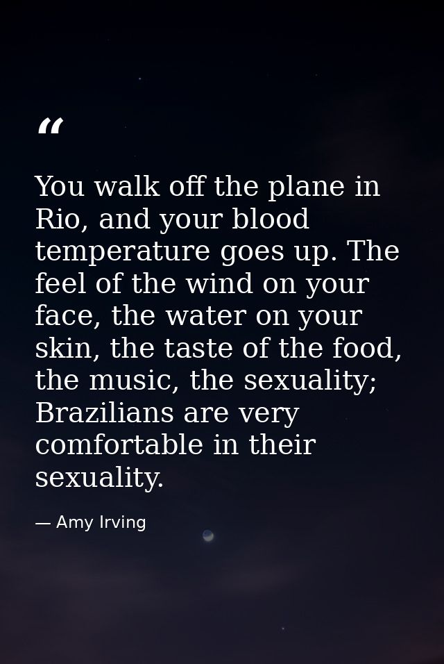 You walk off the plane in Rio, and your blood temperature goes up. The feel of the wind on your face, the water on your  — Amy Irving