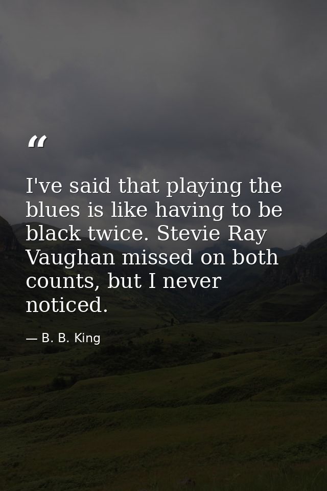 I've said that playing the blues is like having to be black twice. Stevie Ray Vaughan missed on both counts, but I never — B. B. King