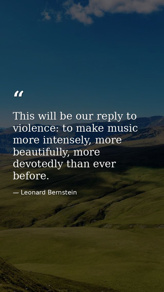This will be our reply to violence: to make music more intensely, more beautifully, more devotedly than ever before. — Leonard Bernstein