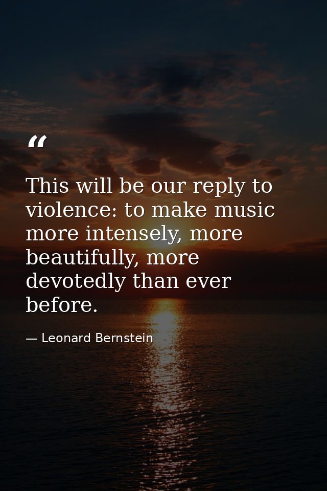 This will be our reply to violence: to make music more intensely, more beautifully, more devotedly than ever before. — Leonard Bernstein