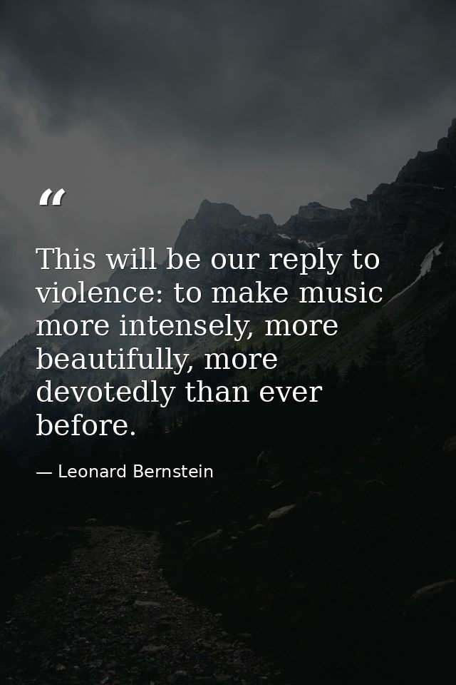 This will be our reply to violence: to make music more intensely, more beautifully, more devotedly than ever before. — Leonard Bernstein