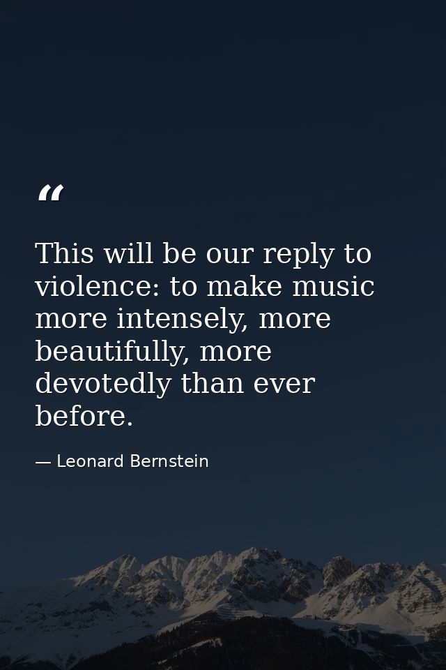 This will be our reply to violence: to make music more intensely, more beautifully, more devotedly than ever before. — Leonard Bernstein