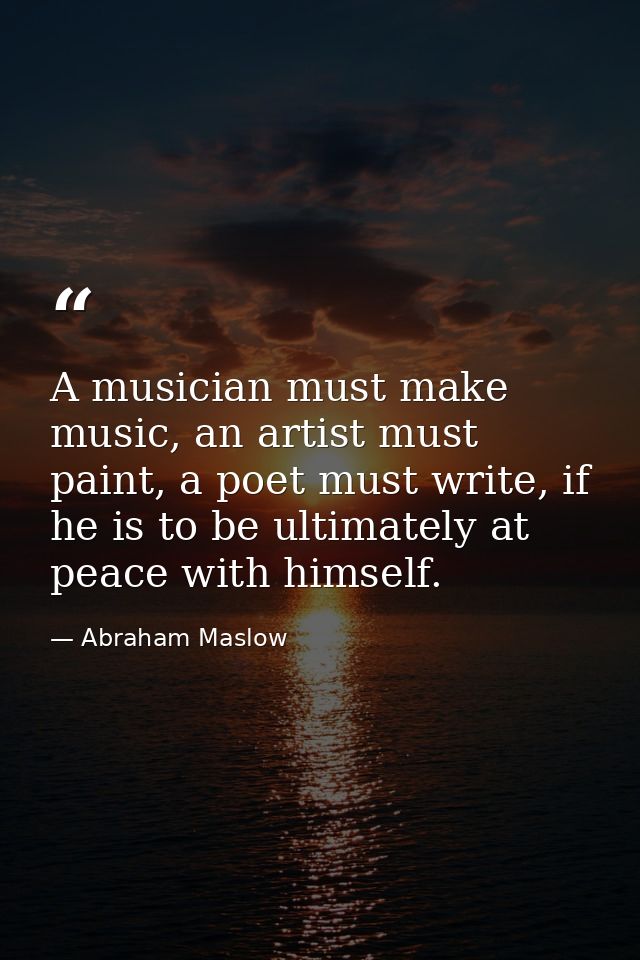 A musician must make music, an artist must paint, a poet must write, if he is to be ultimately at peace with himself. — Abraham Maslow
