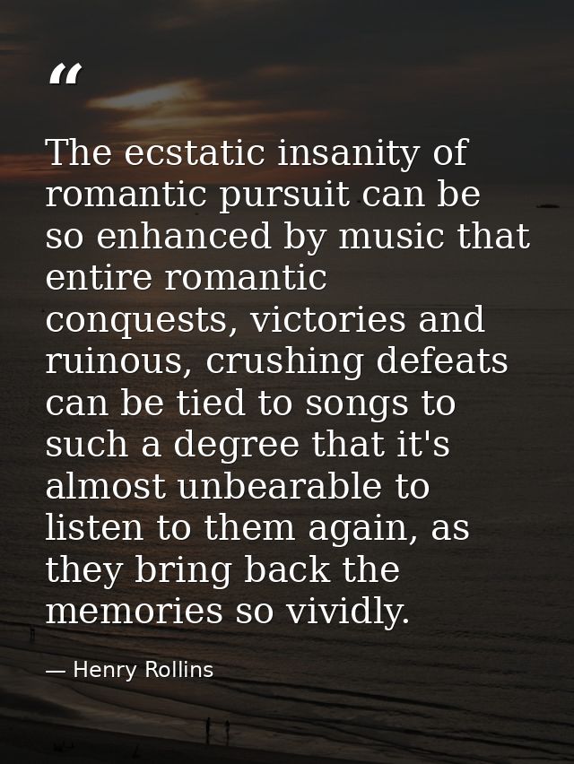 The ecstatic insanity of romantic pursuit can be so enhanced by music that entire romantic conquests, victories and ruin — Henry Rollins