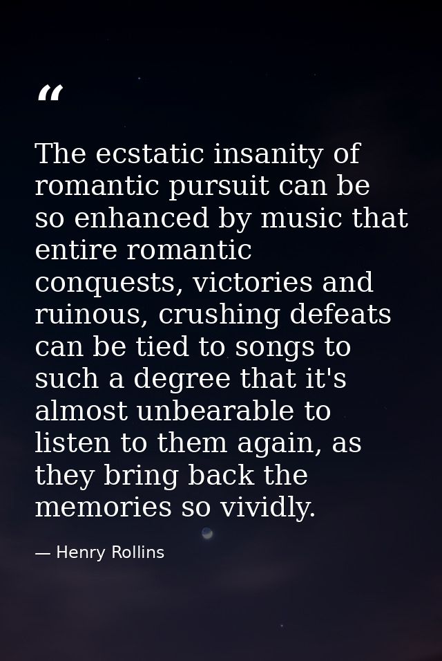 The ecstatic insanity of romantic pursuit can be so enhanced by music that entire romantic conquests, victories and ruin — Henry Rollins