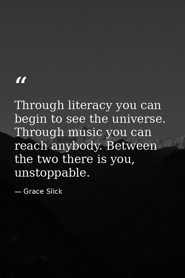 Through literacy you can begin to see the universe. Through music you can reach anybody. Between the two there is you, u — Grace Slick