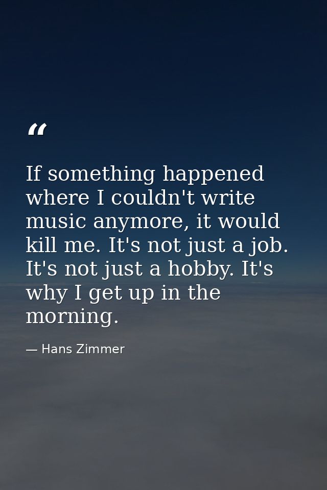 If something happened where I couldn't write music anymore, it would kill me. It's not just a job. It's not just a hobby — Hans Zimmer