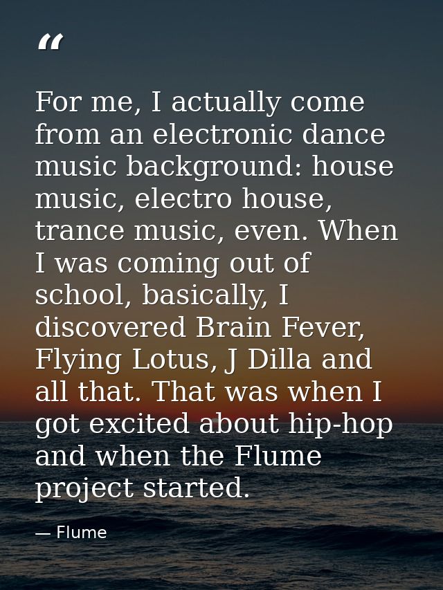 For me, I actually come from an electronic dance music background: house music, electro house, trance music, even. When  — Flume