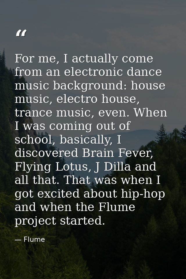 For me, I actually come from an electronic dance music background: house music, electro house, trance music, even. When  — Flume