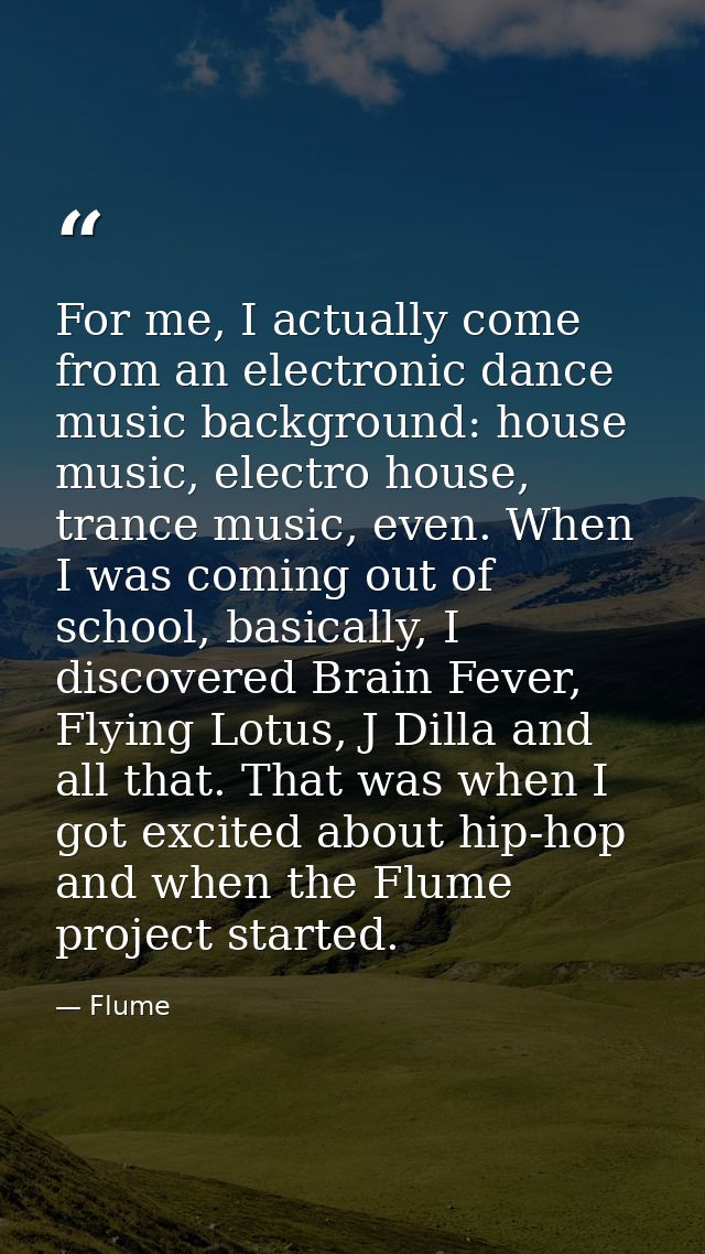 For me, I actually come from an electronic dance music background: house music, electro house, trance music, even. When  — Flume