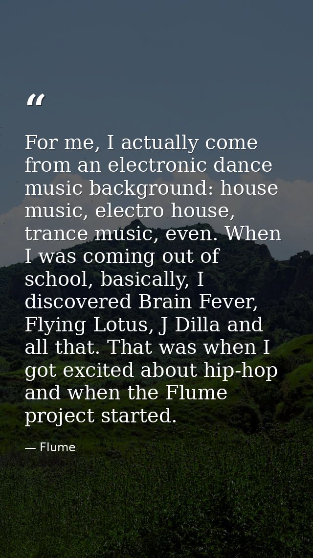 For me, I actually come from an electronic dance music background: house music, electro house, trance music, even. When  — Flume