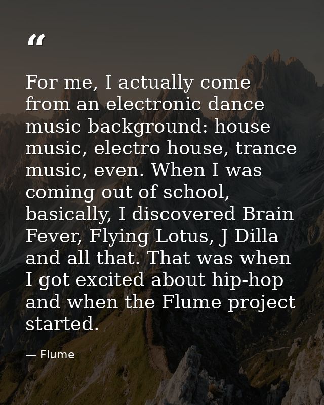 For me, I actually come from an electronic dance music background: house music, electro house, trance music, even. When  — Flume