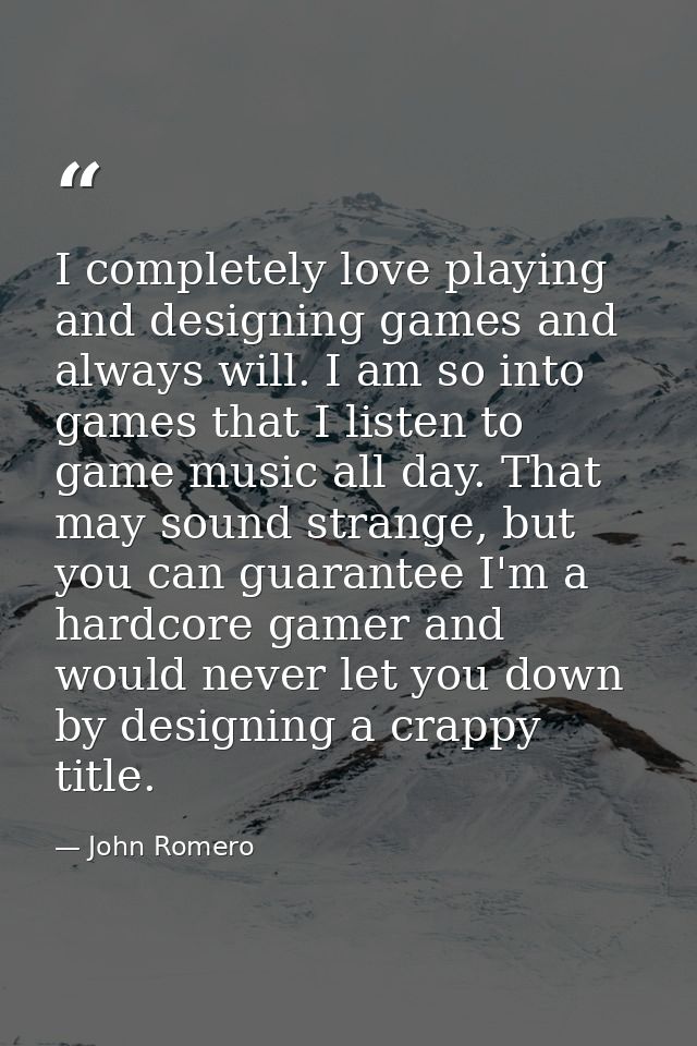 I completely love playing and designing games and always will. I am so into games that I listen to game music all day. T — John Romero
