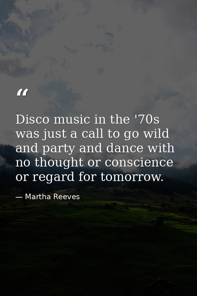 Disco music in the '70s was just a call to go wild and party and dance with no thought or conscience or regard for tomor — Martha Reeves