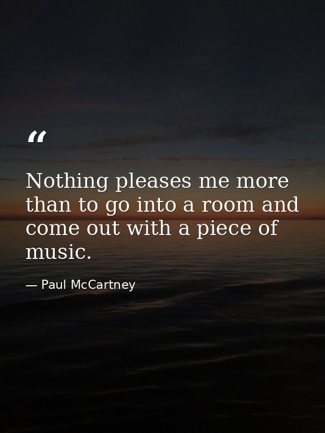 Nothing pleases me more than to go into a room and come out with a piece of music. — Paul McCartney