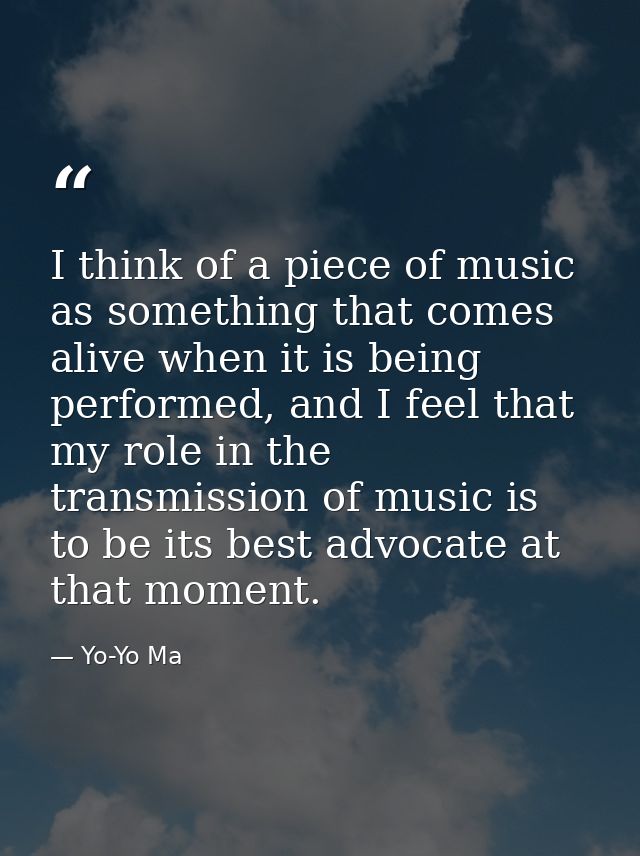 I think of a piece of music as something that comes alive when it is being performed, and I feel that my role in the tra — Yo-Yo Ma