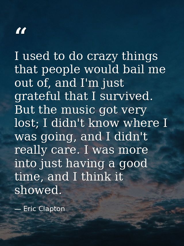 I used to do crazy things that people would bail me out of, and I'm just grateful that I survived. But the music got ver — Eric Clapton