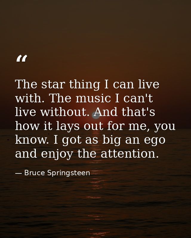 The star thing I can live with. The music I can't live without. And that's how it lays out for me, you know. I got as bi — Bruce Springsteen
