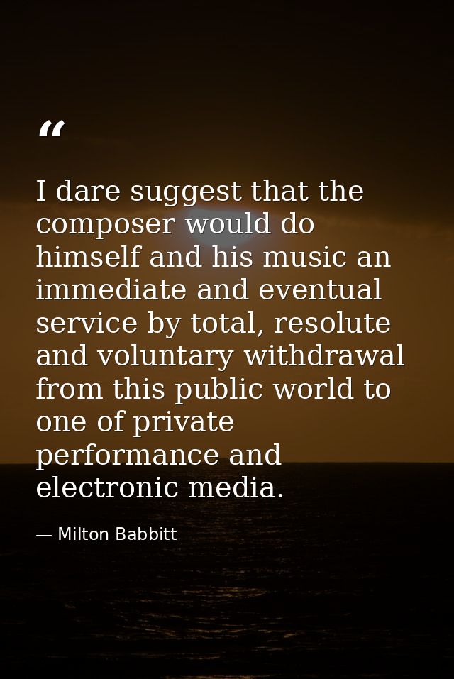 I dare suggest that the composer would do himself and his music an immediate and eventual service by total, resolute and — Milton Babbitt