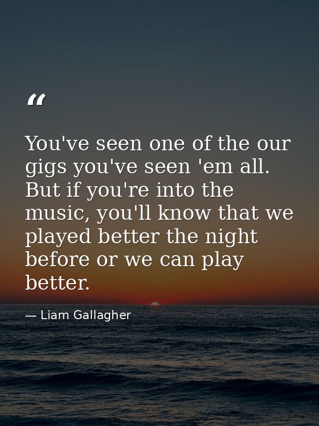 You've seen one of the our gigs you've seen 'em all. But if you're into the music, you'll know that we played better the — Liam Gallagher