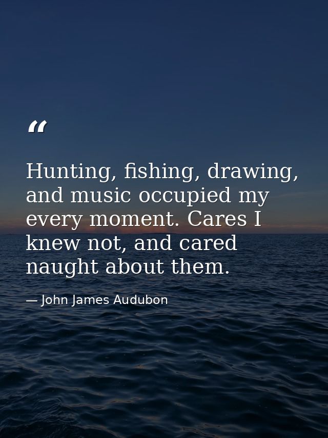 Hunting, fishing, drawing, and music occupied my every moment. Cares I knew not, and cared naught about them. — John James Audubon