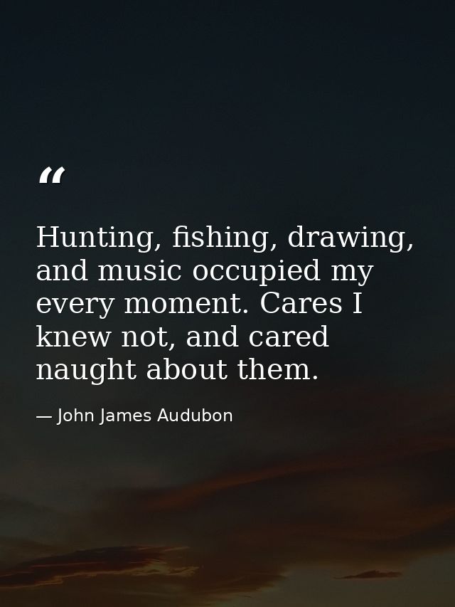 Hunting, fishing, drawing, and music occupied my every moment. Cares I knew not, and cared naught about them. — John James Audubon