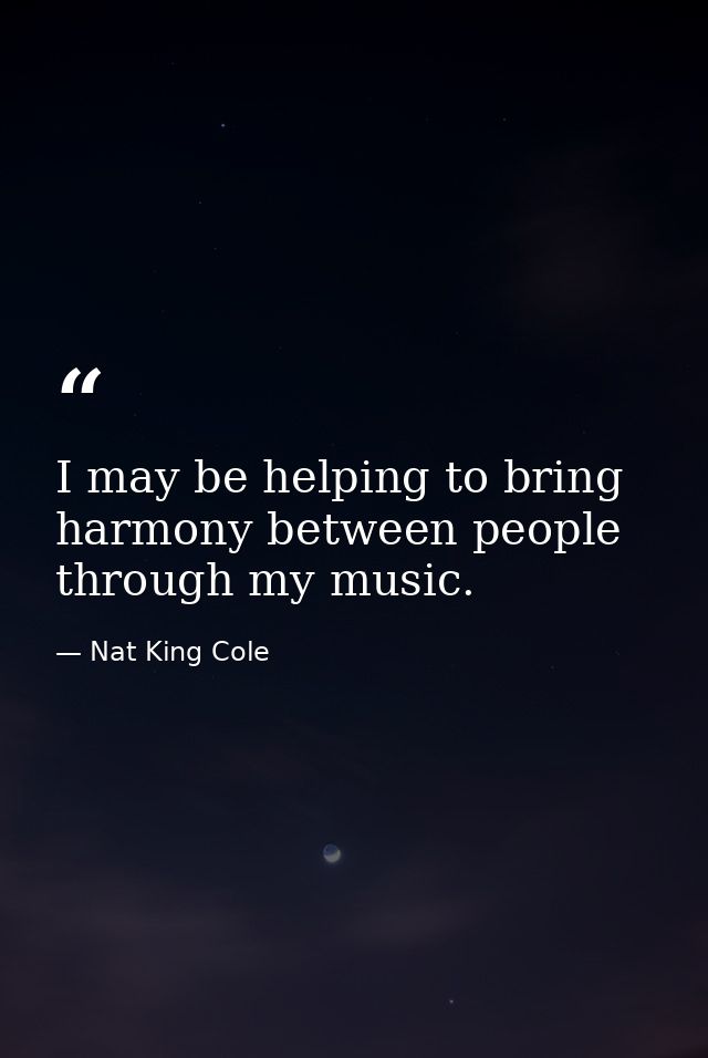 I may be helping to bring harmony between people through my music. — Nat King Cole