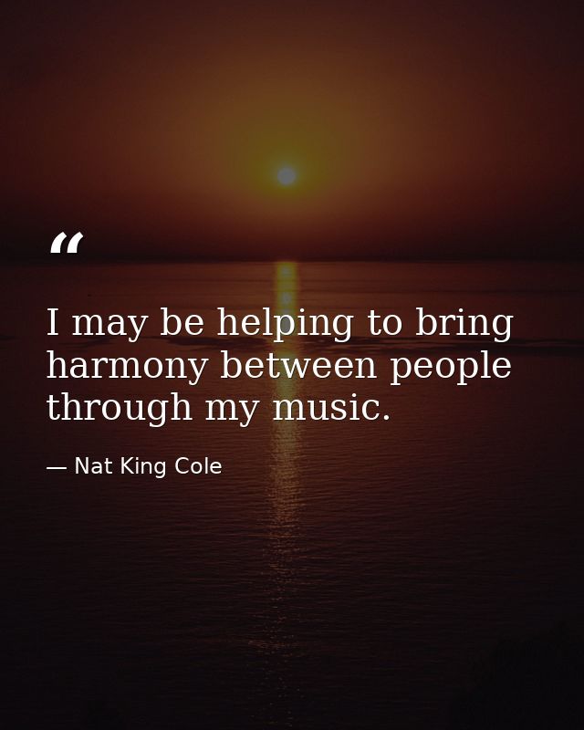 I may be helping to bring harmony between people through my music. — Nat King Cole